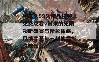 畅享久99久精品视频免费观看v带来的无限视听盛宴与精彩体验，尽情享受每一刻的震撼与欢乐！