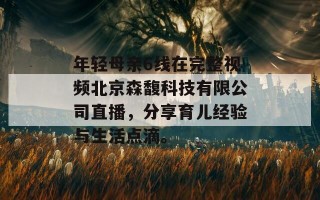 年轻母亲6线在完整视频北京森馥科技有限公司直播，分享育儿经验与生活点滴。