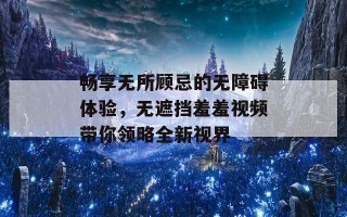 畅享无所顾忌的无障碍体验，无遮挡羞羞视频带你领略全新视界