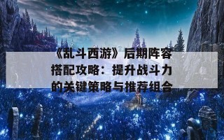 《乱斗西游》后期阵容搭配攻略：提升战斗力的关键策略与推荐组合