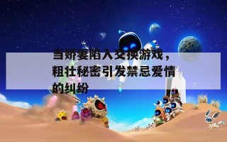 当娇妻陷入交换游戏，粗壮秘密引发禁忌爱情的纠纷