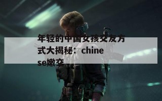 年轻的中国女孩交友方式大揭秘：chinese嫩交