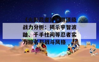 《火影忍者》前期顶级战力分析：揭示宇智波鼬、千手柱间等忍者实力排名与战斗风格