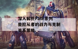 深入解析Fate系列兽阶从者的战力与克制关系策略