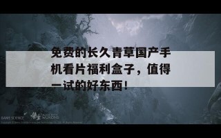 免费的长久青草国产手机看片福利盒子，值得一试的好东西！