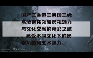 国产三香港三韩国三级高清带你领略影视魅力与文化交融的精彩之旅，感受不同文化下的影视风情和艺术魅力。