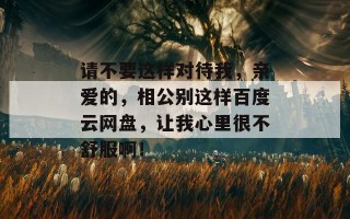 请不要这样对待我，亲爱的，相公别这样百度云网盘，让我心里很不舒服啊！