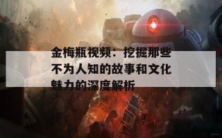 金梅瓶视频：挖掘那些不为人知的故事和文化魅力的深度解析