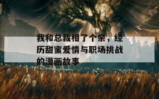 我和总裁相了个亲，经历甜蜜爱情与职场挑战的漫画故事