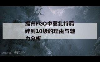 提升FGO中莫扎特羁绊到10级的理由与魅力分析