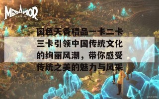 国色天香精品一卡二卡三卡引领中国传统文化的绚丽风潮，带你感受传统之美的魅力与风采