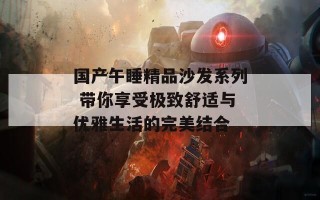 国产午睡精品沙发系列 带你享受极致舒适与优雅生活的完美结合