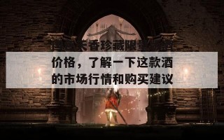 国色天香珍藏限量版酒价格，了解一下这款酒的市场行情和购买建议！