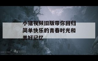 小猪视频旧版带你回归简单快乐的青春时光和美好记忆