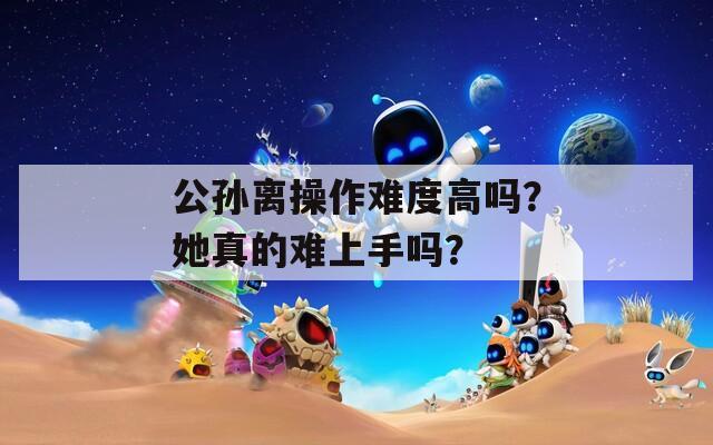 公孙离操作难度高吗？她真的难上手吗？-第1张图片-商贸手游网