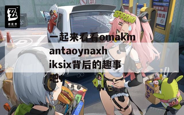 一起来看看omakmantaoynaxhiksix背后的趣事吧！-第1张图片-商贸手游网