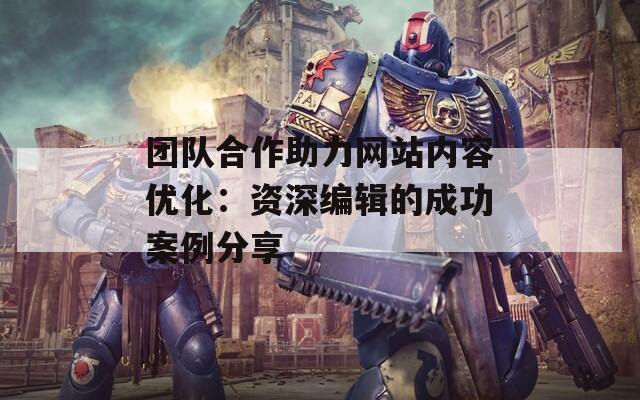 团队合作助力网站内容优化：资深编辑的成功案例分享-第1张图片-商贸手游网