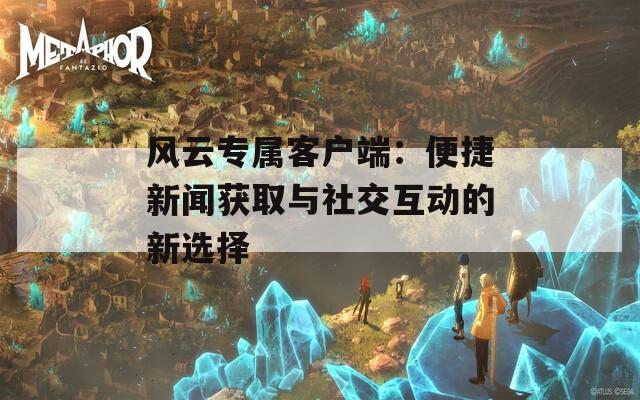 风云专属客户端：便捷新闻获取与社交互动的新选择-第1张图片-商贸手游网