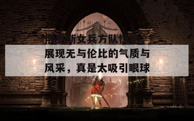 俄罗斯女兵方队惊艳，展现无与伦比的气质与风采，真是太吸引眼球了！-第1张图片-商贸手游网