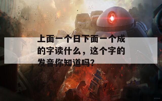 上面一个日下面一个成的字读什么，这个字的发音你知道吗？-第1张图片-商贸手游网