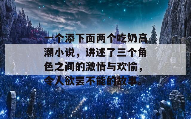 一个添下面两个吃奶高潮小说，讲述了三个角色之间的激情与欢愉，令人欲罢不能的故事。-第1张图片-商贸手游网