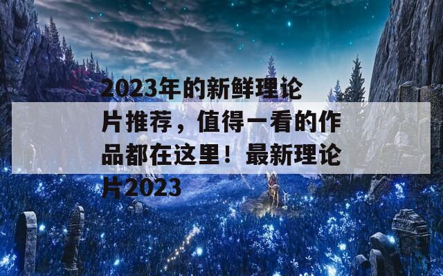 2023年的新鲜理论片推荐，值得一看的作品都在这里！最新理论片2023-第1张图片-商贸手游网