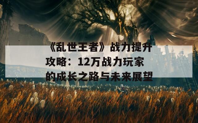 《乱世王者》战力提升攻略：12万战力玩家的成长之路与未来展望-第1张图片-商贸手游网