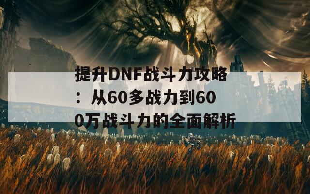 提升DNF战斗力攻略：从60多战力到600万战斗力的全面解析-第1张图片-商贸手游网