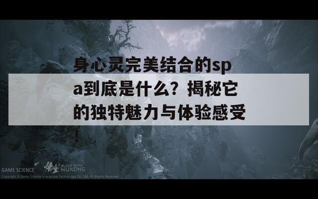 身心灵完美结合的spa到底是什么？揭秘它的独特魅力与体验感受！-第1张图片-商贸手游网