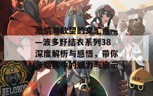 激情与欲望的交汇点——波多野结衣系列38深度解析与感悟，带你领略其中的魅力与启示-第1张图片-商贸手游网