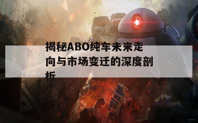 揭秘ABO纯车未来走向与市场变迁的深度剖析-第1张图片-商贸手游网