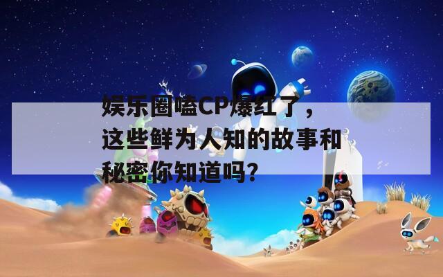 娱乐圈嗑CP爆红了，这些鲜为人知的故事和秘密你知道吗？-第1张图片-商贸手游网