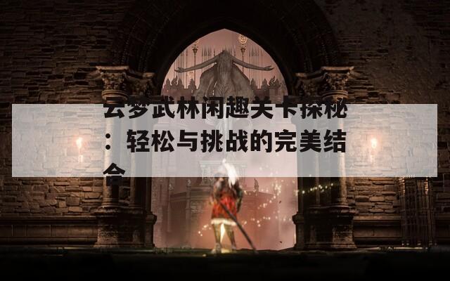 云梦武林闲趣关卡探秘：轻松与挑战的完美结合-第1张图片-商贸手游网