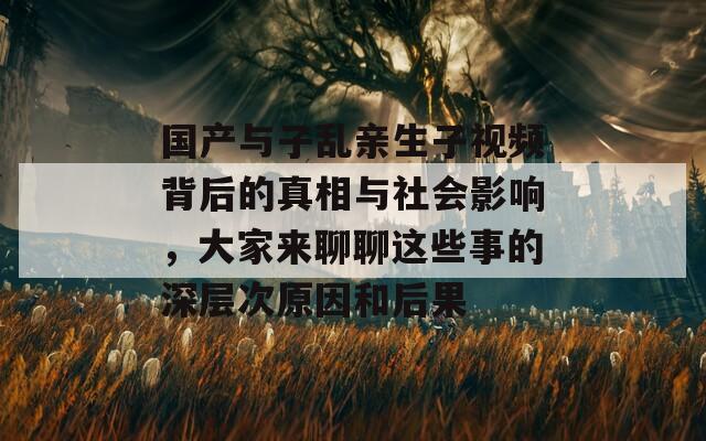 国产与子乱亲生子视频背后的真相与社会影响，大家来聊聊这些事的深层次原因和后果-第1张图片-商贸手游网