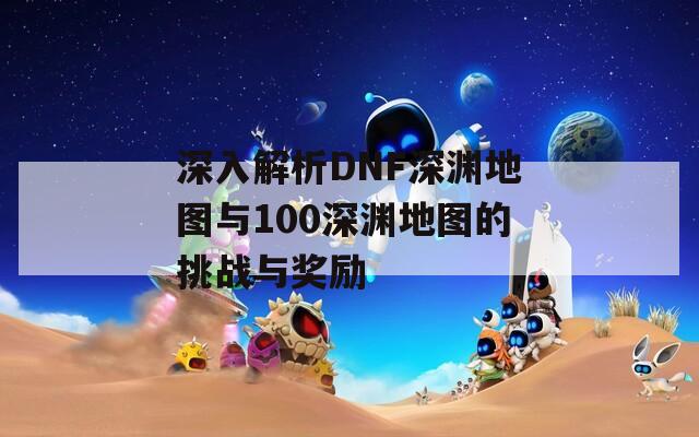 深入解析DNF深渊地图与100深渊地图的挑战与奖励-第1张图片-商贸手游网