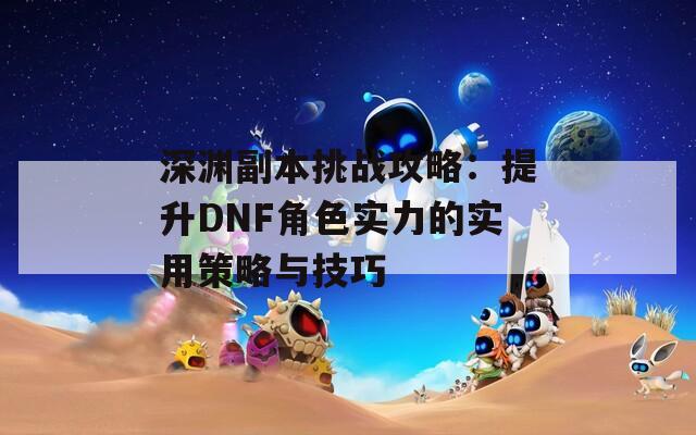 深渊副本挑战攻略：提升DNF角色实力的实用策略与技巧-第1张图片-商贸手游网