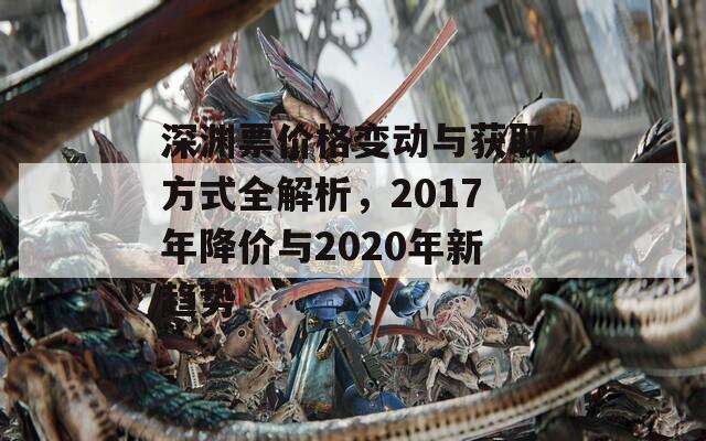 深渊票价格变动与获取方式全解析，2017年降价与2020年新趋势-第1张图片-商贸手游网