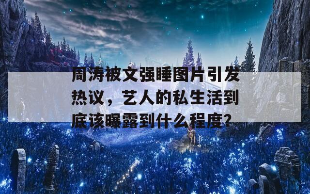 周涛被文强睡图片引发热议，艺人的私生活到底该曝露到什么程度？-第1张图片-商贸手游网