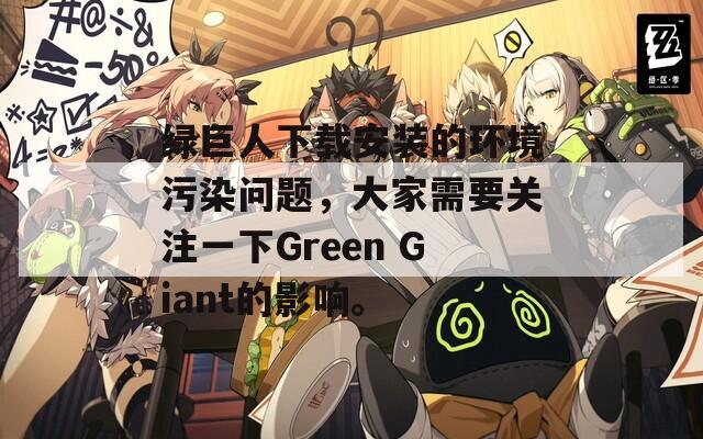 绿巨人下载安装的环境污染问题，大家需要关注一下Green Giant的影响。-第1张图片-商贸手游网