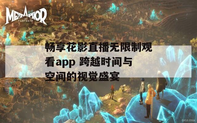 畅享花影直播无限制观看app 跨越时间与空间的视觉盛宴-第1张图片-商贸手游网