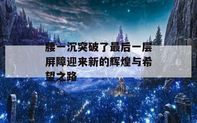 腰一沉突破了最后一层屏障迎来新的辉煌与希望之路-第1张图片-商贸手游网