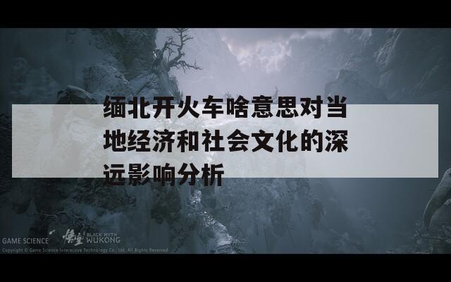 缅北开火车啥意思对当地经济和社会文化的深远影响分析-第1张图片-商贸手游网