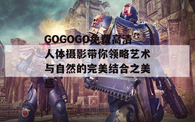 GOGOGO免费高清人体摄影带你领略艺术与自然的完美结合之美感-第1张图片-商贸手游网