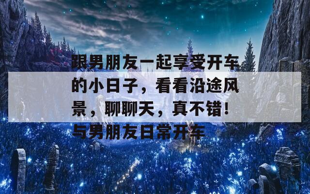 跟男朋友一起享受开车的小日子，看看沿途风景，聊聊天，真不错！与男朋友日常开车-第1张图片-商贸手游网