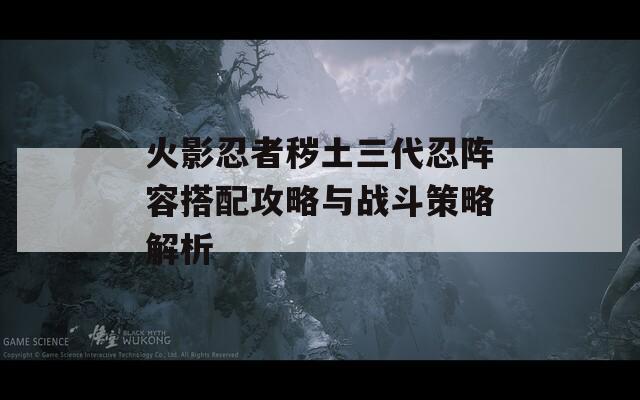 火影忍者秽土三代忍阵容搭配攻略与战斗策略解析-第1张图片-商贸手游网