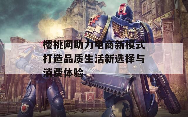 樱桃网助力电商新模式打造品质生活新选择与消费体验-第1张图片-商贸手游网