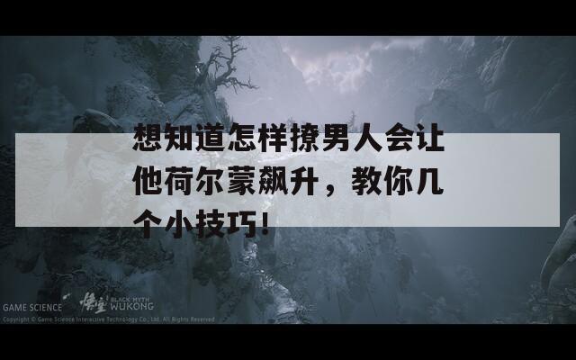 想知道怎样撩男人会让他荷尔蒙飙升，教你几个小技巧！-第1张图片-商贸手游网