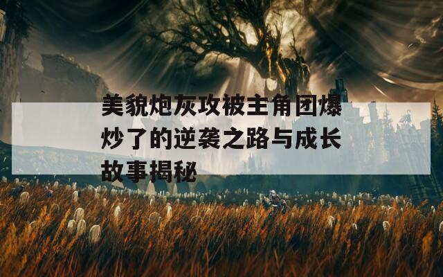 美貌炮灰攻被主角团爆炒了的逆袭之路与成长故事揭秘-第1张图片-商贸手游网