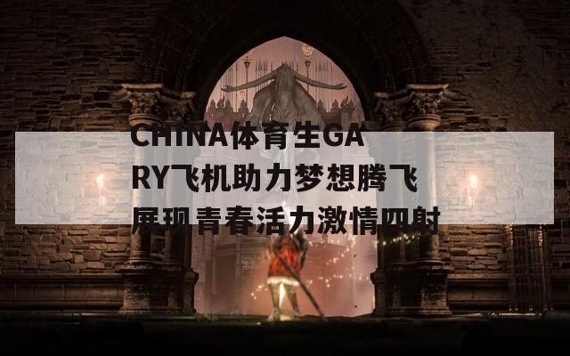 CHINA体育生GARY飞机助力梦想腾飞展现青春活力激情四射-第1张图片-商贸手游网