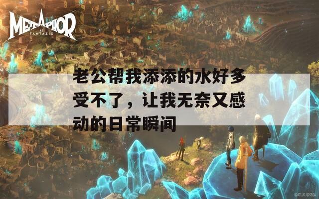 老公帮我添添的水好多受不了，让我无奈又感动的日常瞬间-第1张图片-商贸手游网